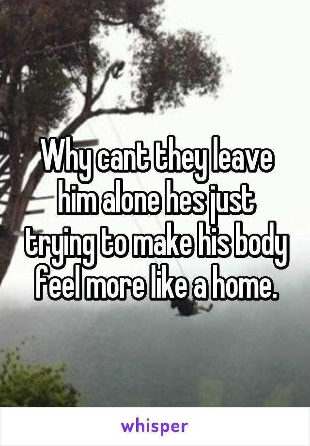 Why cant they leave him alone hes just trying to make his body feel more like a home.