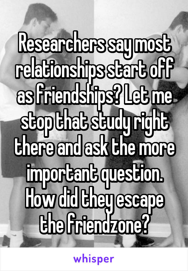 Researchers say most relationships start off as friendships? Let me stop that study right there and ask the more important question. How did they escape the friendzone?