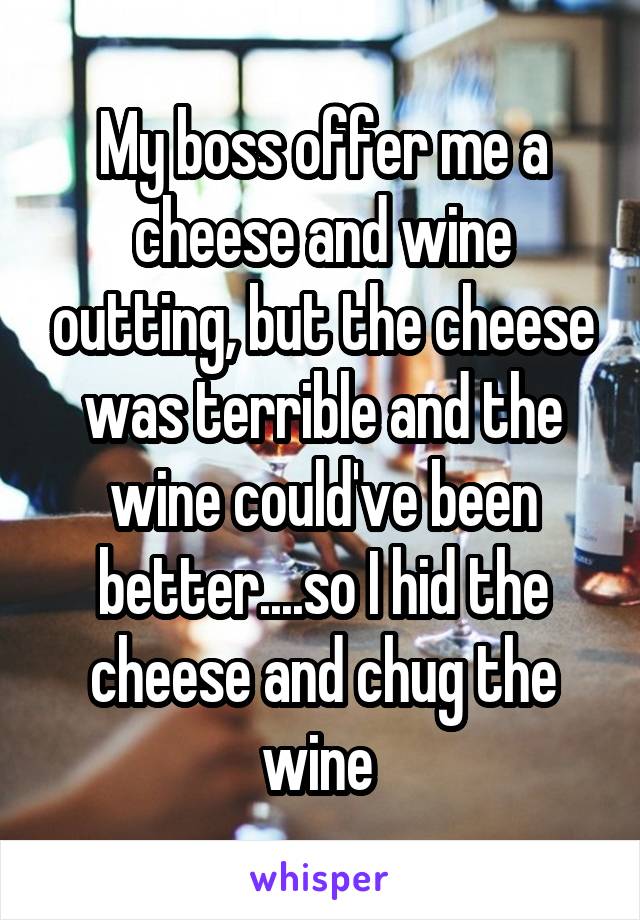 My boss offer me a cheese and wine outting, but the cheese was terrible and the wine could've been better....so I hid the cheese and chug the wine 