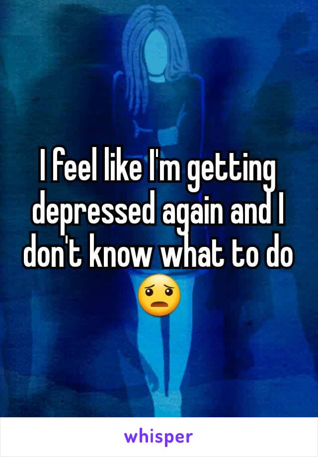 I feel like I'm getting depressed again and I don't know what to do 😦