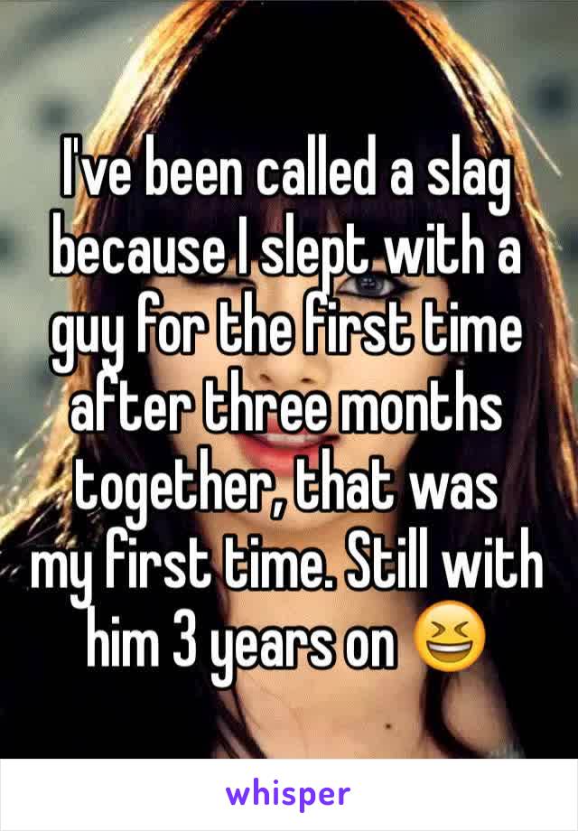 I've been called a slag because I slept with a guy for the first time after three months together, that was 
my first time. Still with him 3 years on 😆