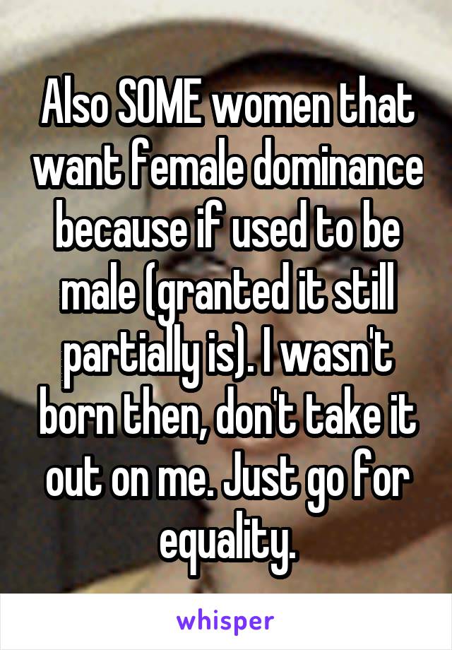 Also SOME women that want female dominance because if used to be male (granted it still partially is). I wasn't born then, don't take it out on me. Just go for equality.