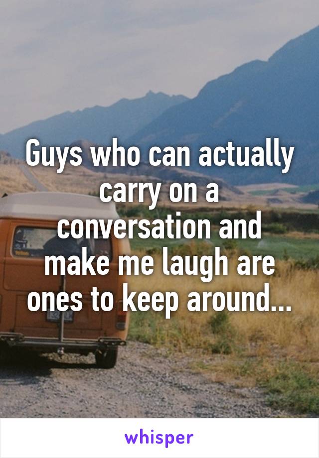 Guys who can actually carry on a conversation and make me laugh are ones to keep around...