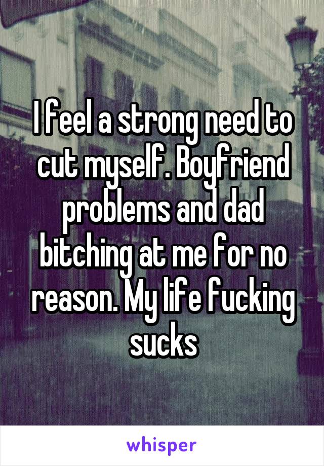 I feel a strong need to cut myself. Boyfriend problems and dad bitching at me for no reason. My life fucking sucks