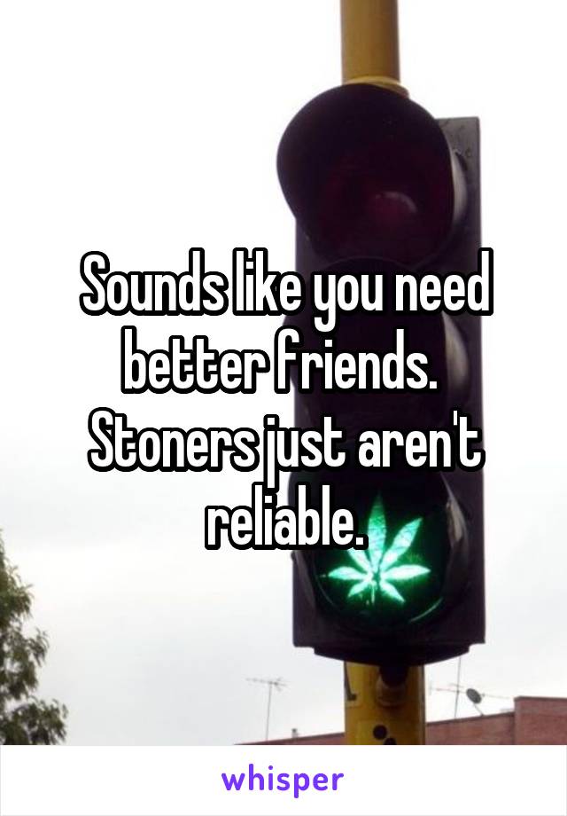 Sounds like you need better friends.  Stoners just aren't reliable.