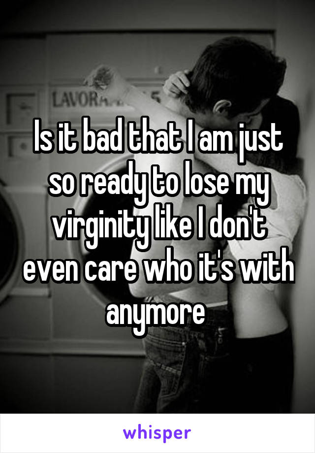 Is it bad that I am just so ready to lose my virginity like I don't even care who it's with anymore 