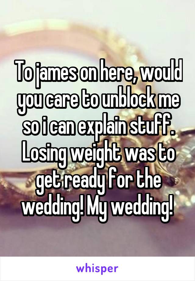 To james on here, would you care to unblock me so i can explain stuff. Losing weight was to get ready for the wedding! My wedding! 