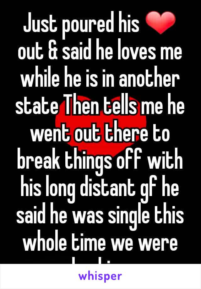 Just poured his ❤ out & said he loves me while he is in another state Then tells me he went out there to break things off with his long distant gf he said he was single this whole time we were hooking