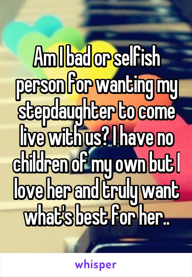 Am I bad or selfish person for wanting my stepdaughter to come live with us? I have no children of my own but I love her and truly want what's best for her..