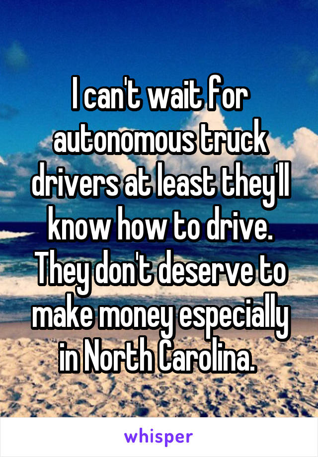 I can't wait for autonomous truck drivers at least they'll know how to drive. They don't deserve to make money especially in North Carolina. 