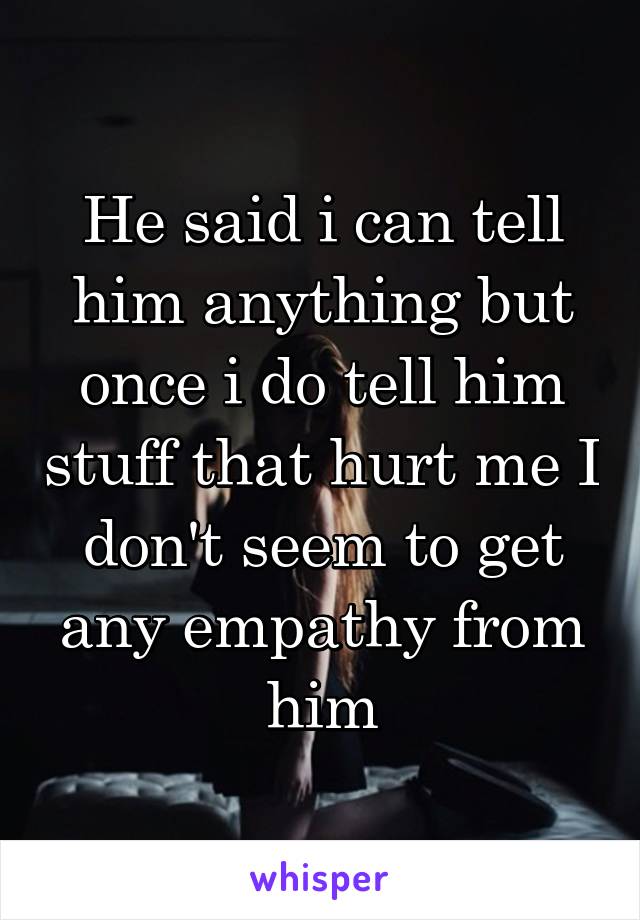 He said i can tell him anything but once i do tell him stuff that hurt me I don't seem to get any empathy from him