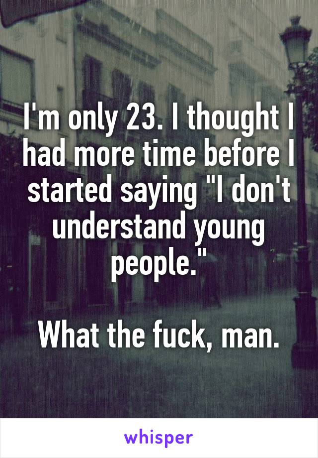 I'm only 23. I thought I had more time before I started saying "I don't understand young people."

What the fuck, man.