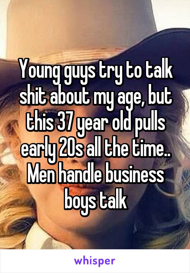 Young guys try to talk shit about my age, but this 37 year old pulls early 20s all the time.. Men handle business boys talk