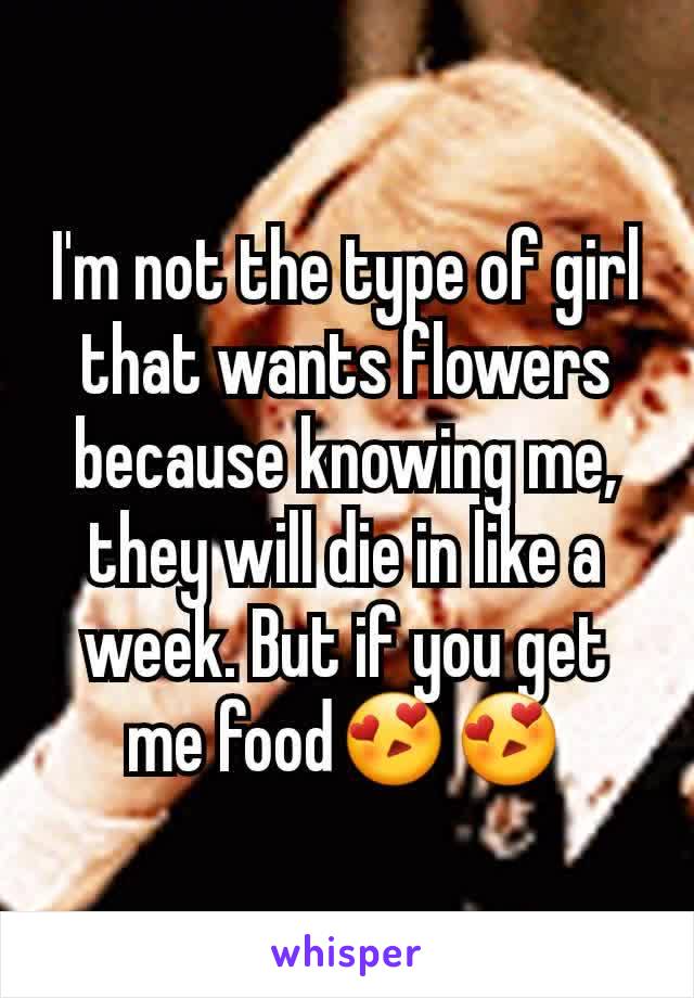I'm not the type of girl that wants flowers because knowing me, they will die in like a week. But if you get me food😍😍