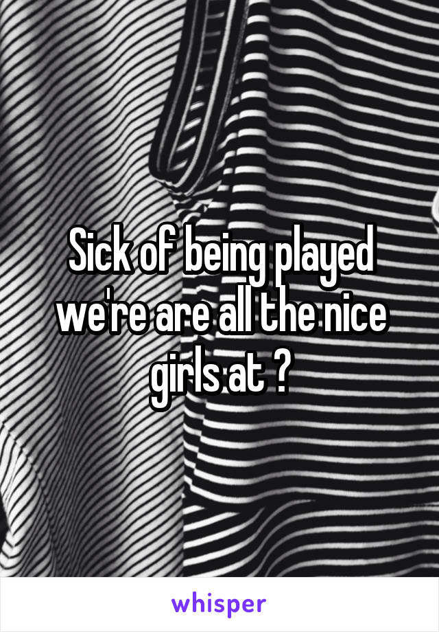 Sick of being played we're are all the nice girls at ?