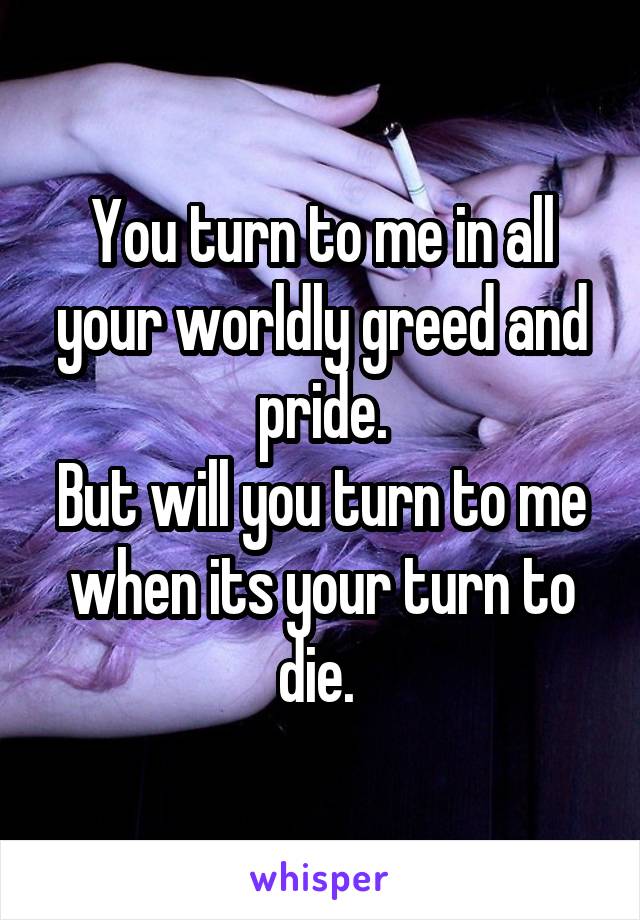 You turn to me in all your worldly greed and pride.
But will you turn to me when its your turn to die. 