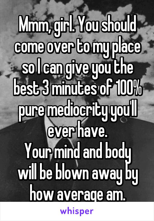 Mmm, girl. You should come over to my place so I can give you the best 3 minutes of 100% pure mediocrity you'll ever have.
Your mind and body will be blown away by how average am.