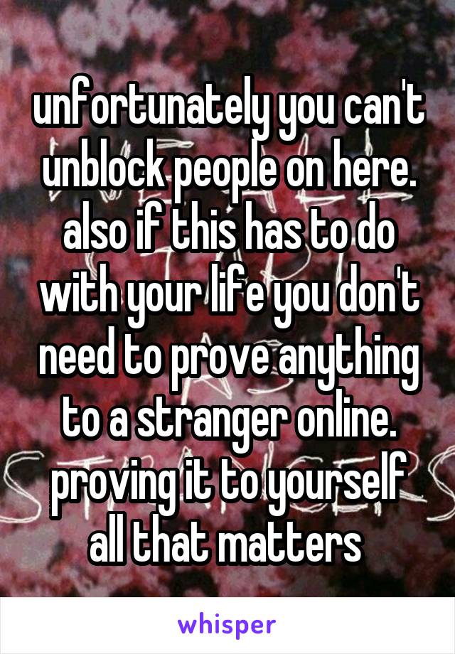 unfortunately you can't unblock people on here. also if this has to do with your life you don't need to prove anything to a stranger online. proving it to yourself all that matters 