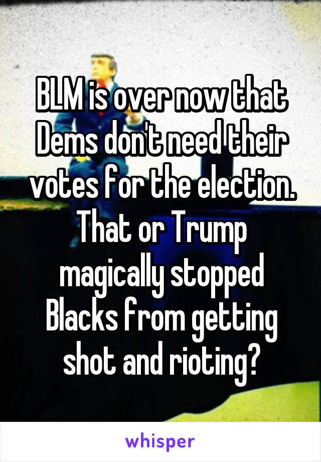 BLM is over now that Dems don't need their votes for the election. That or Trump magically stopped Blacks from getting shot and rioting?