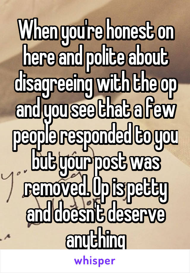 When you're honest on here and polite about disagreeing with the op and you see that a few people responded to you but your post was removed. Op is petty and doesn't deserve anything