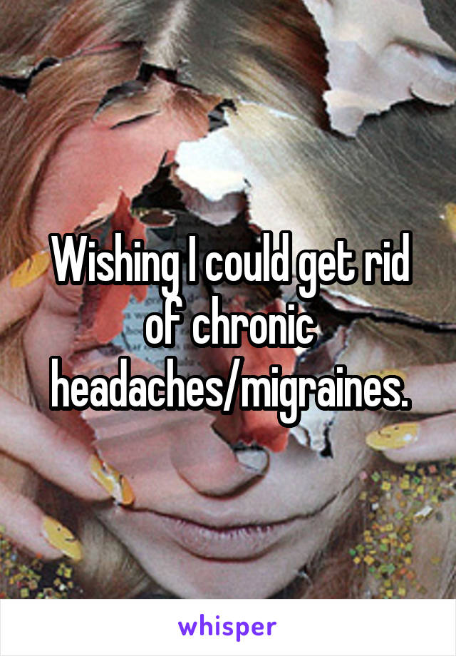 Wishing I could get rid of chronic headaches/migraines.