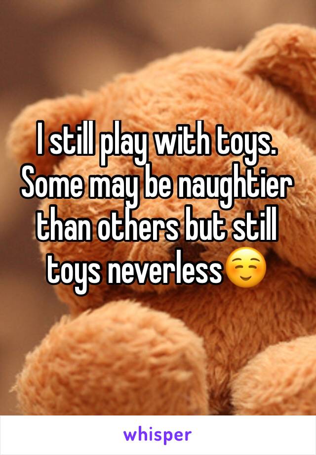 I still play with toys. Some may be naughtier than others but still toys neverless☺️