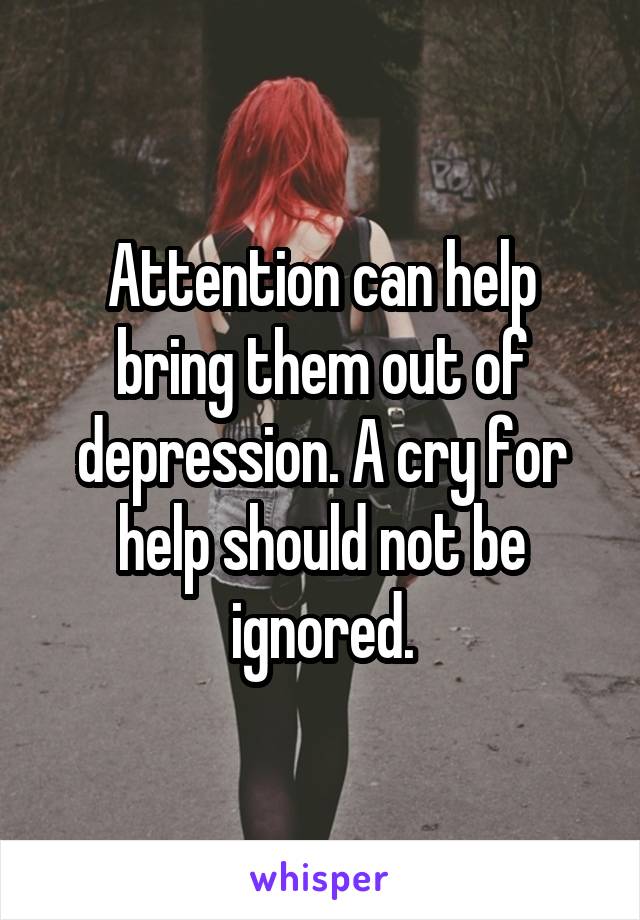 Attention can help bring them out of depression. A cry for help should not be ignored.