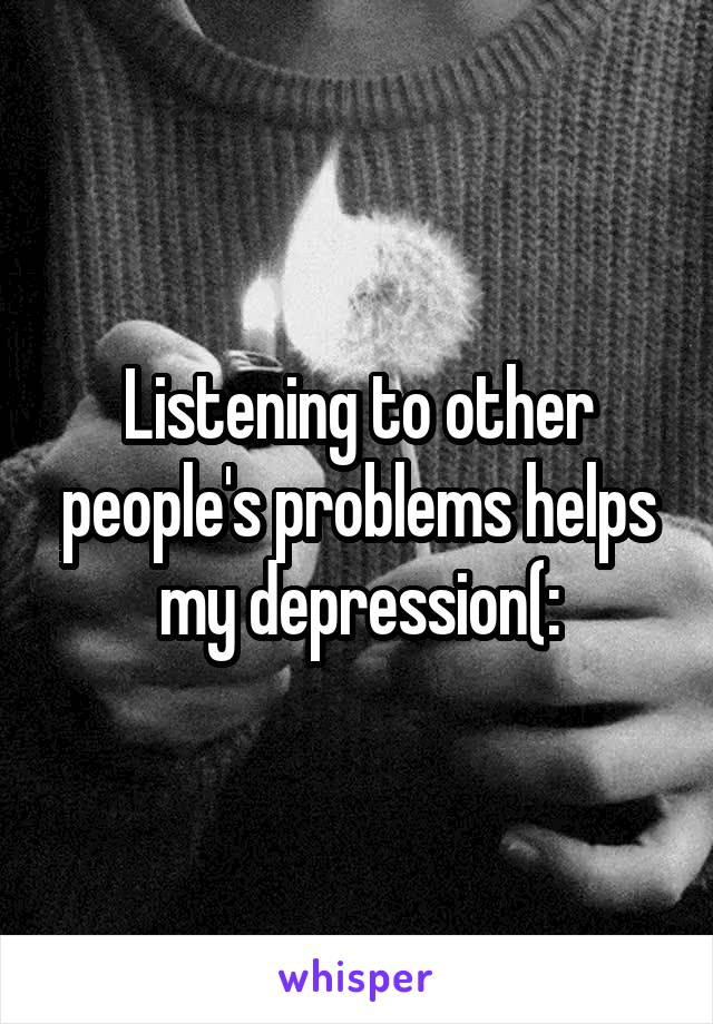 Listening to other people's problems helps my depression(: