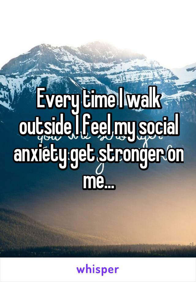 Every time I walk outside I feel my social anxiety get stronger on me...