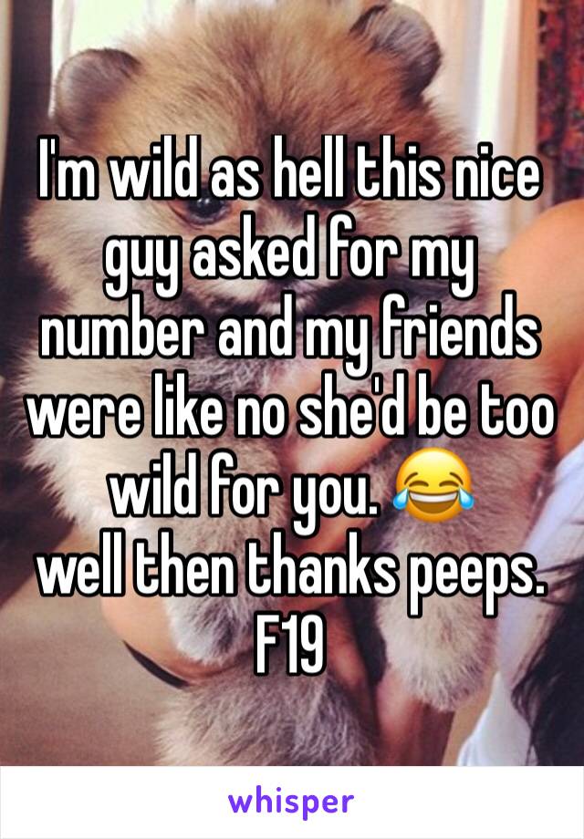 I'm wild as hell this nice guy asked for my number and my friends were like no she'd be too wild for you. 😂 
well then thanks peeps. 
F19