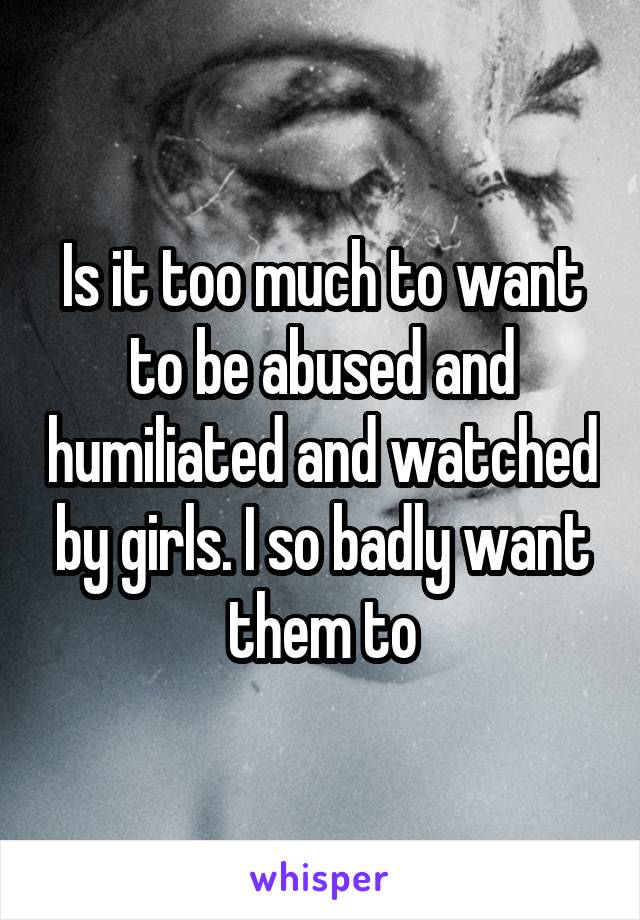 Is it too much to want to be abused and humiliated and watched by girls. I so badly want them to