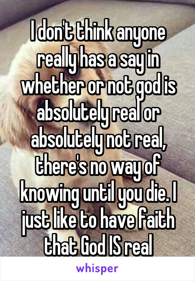 I don't think anyone really has a say in whether or not god is absolutely real or absolutely not real, there's no way of knowing until you die. I just like to have faith that God IS real