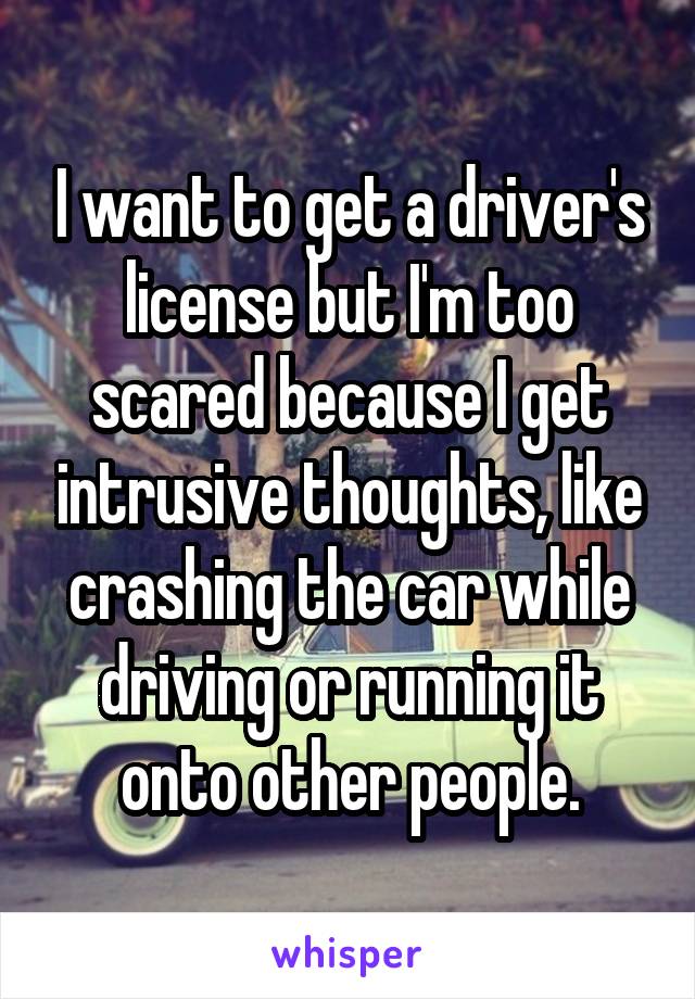 I want to get a driver's license but I'm too scared because I get intrusive thoughts, like crashing the car while driving or running it onto other people.