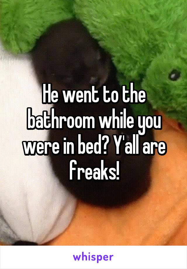 He went to the bathroom while you were in bed? Y'all are freaks!