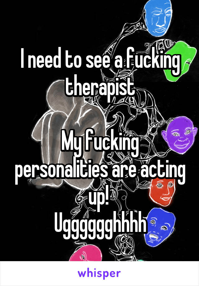 I need to see a fucking therapist

My fucking personalities are acting up! 
Ugggggghhhh