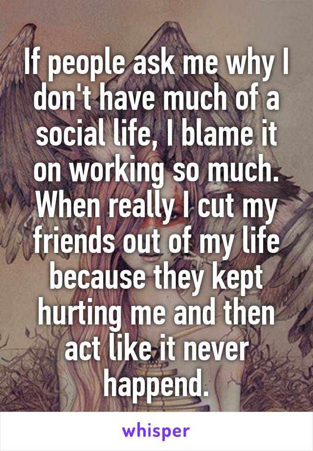 If people ask me why I don't have much of a social life, I blame it on working so much. When really I cut my friends out of my life because they kept hurting me and then act like it never happend.