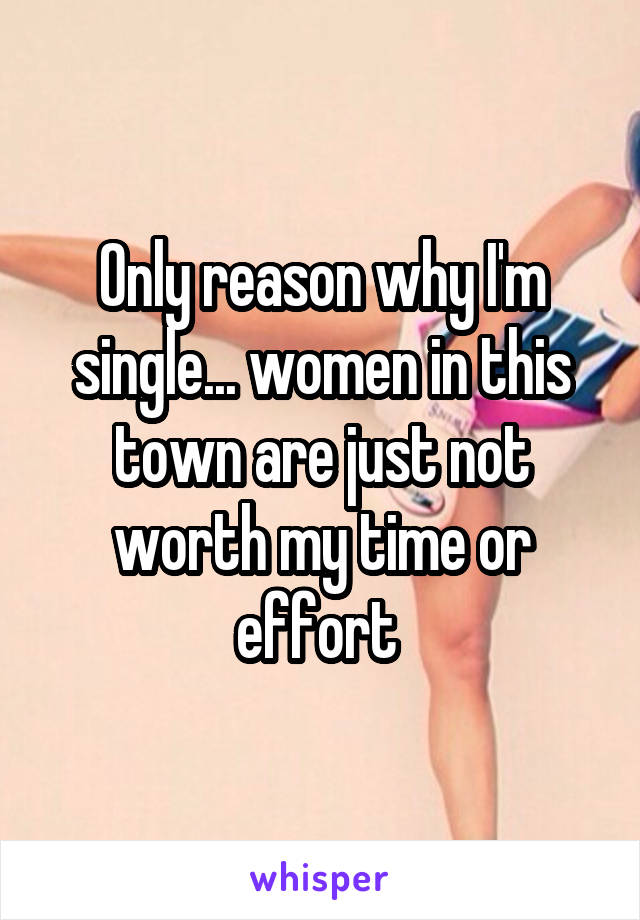 Only reason why I'm single... women in this town are just not worth my time or effort 