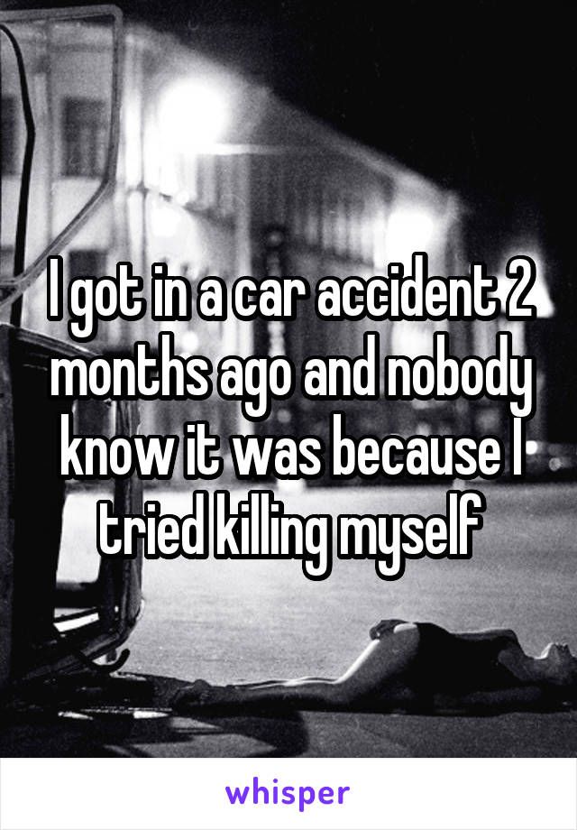 I got in a car accident 2 months ago and nobody know it was because I tried killing myself