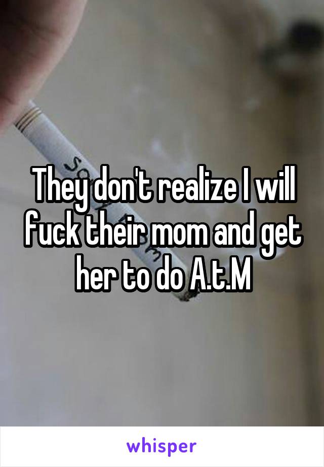 They don't realize I will fuck their mom and get her to do A.t.M
