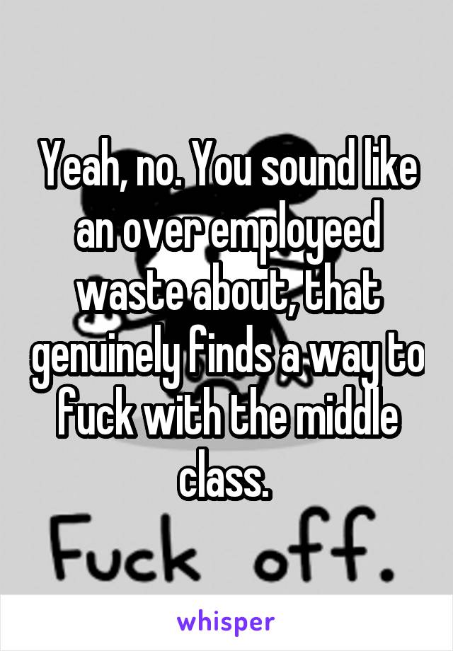 Yeah, no. You sound like an over employeed waste about, that genuinely finds a way to fuck with the middle class. 