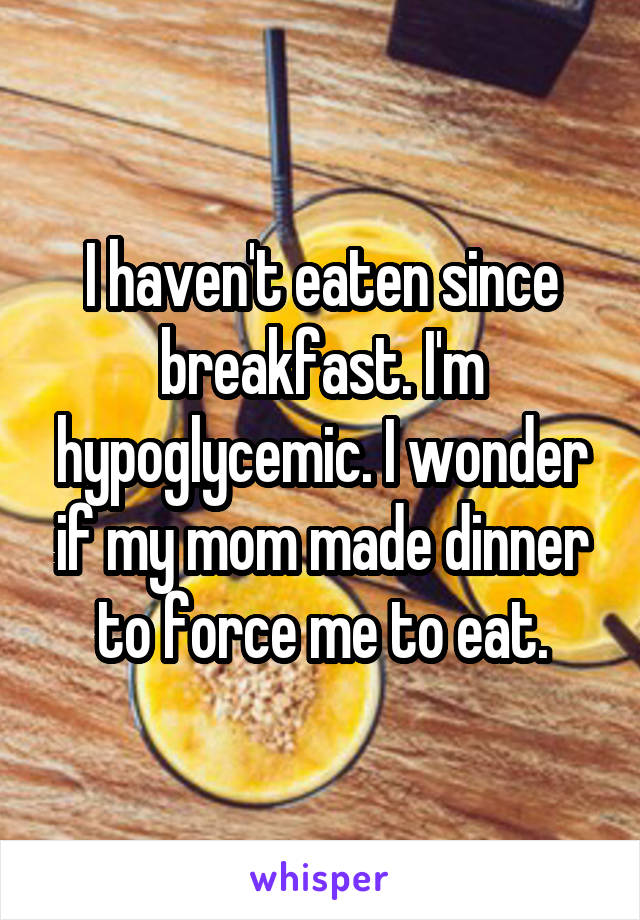 I haven't eaten since breakfast. I'm hypoglycemic. I wonder if my mom made dinner to force me to eat.