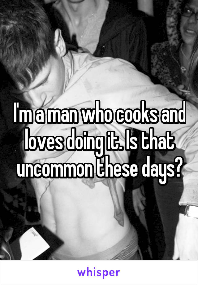 I'm a man who cooks and loves doing it. Is that uncommon these days?