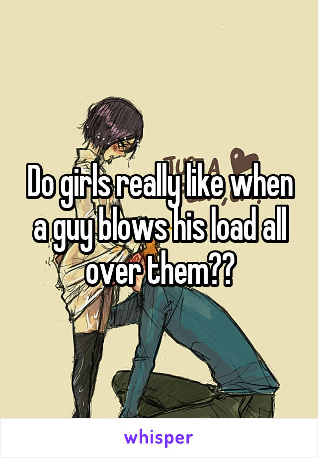 Do girls really like when a guy blows his load all over them??