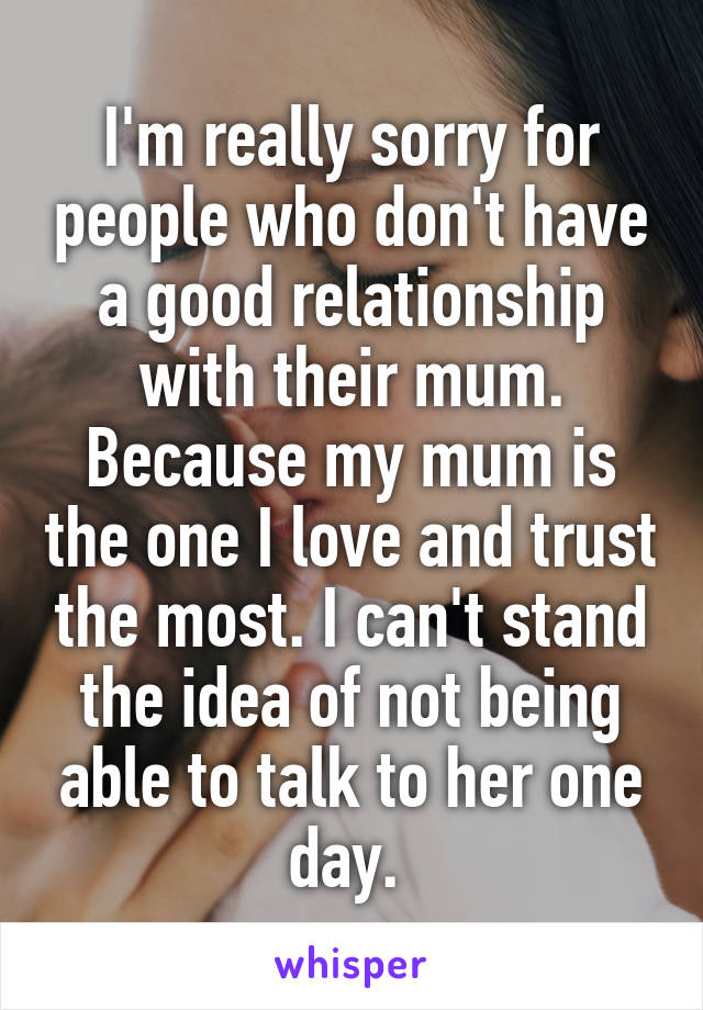 I'm really sorry for people who don't have a good relationship with their mum. Because my mum is the one I love and trust the most. I can't stand the idea of not being able to talk to her one day. 