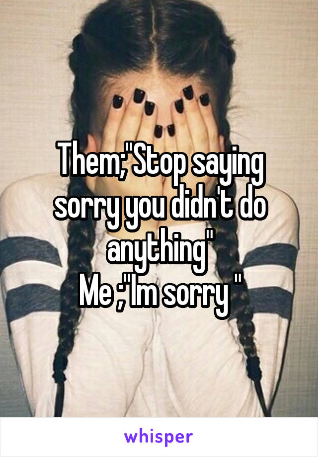 Them;"Stop saying sorry you didn't do anything"
Me ;"Im sorry "