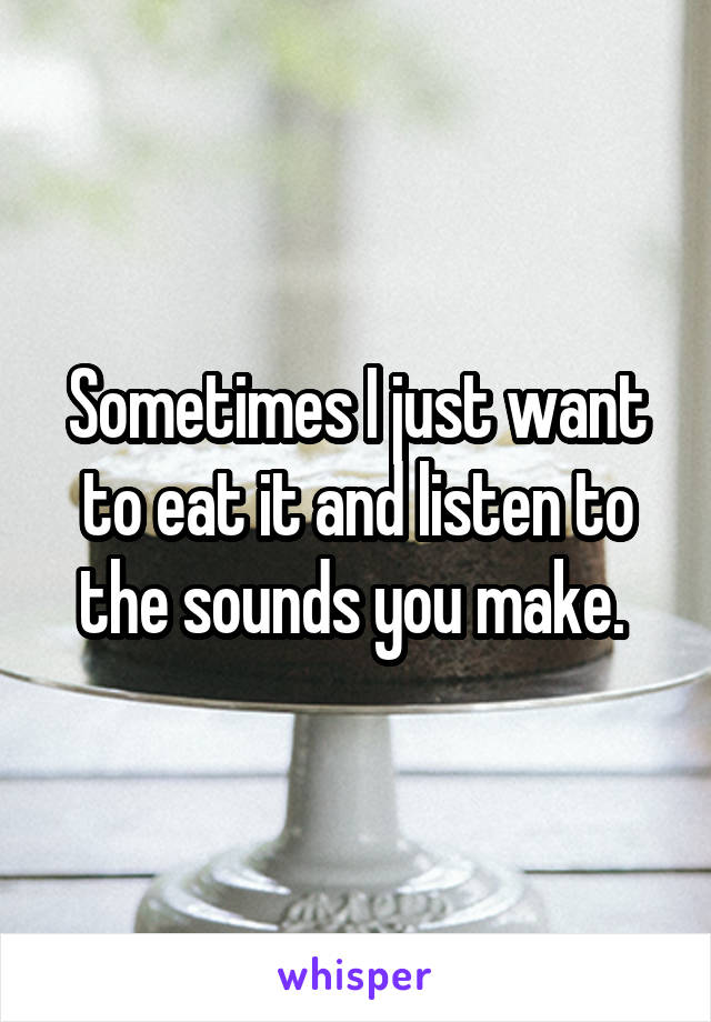 Sometimes I just want to eat it and listen to the sounds you make. 