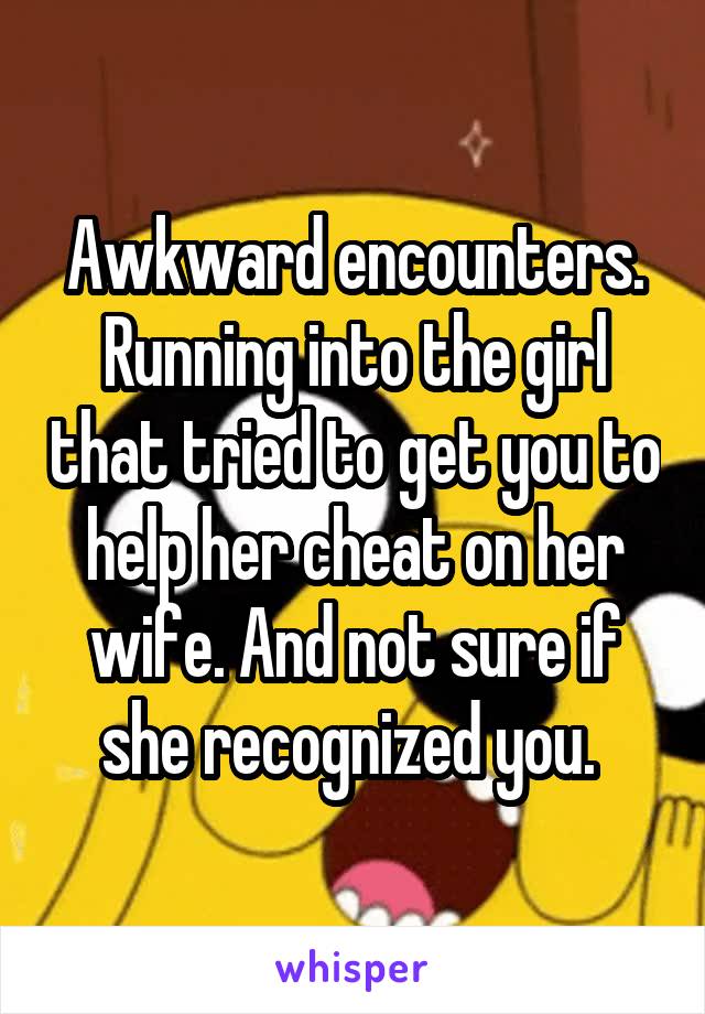 Awkward encounters. Running into the girl that tried to get you to help her cheat on her wife. And not sure if she recognized you. 