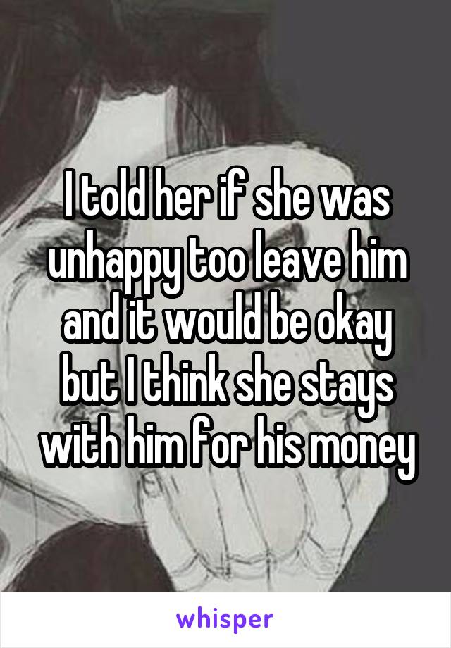 I told her if she was unhappy too leave him and it would be okay but I think she stays with him for his money