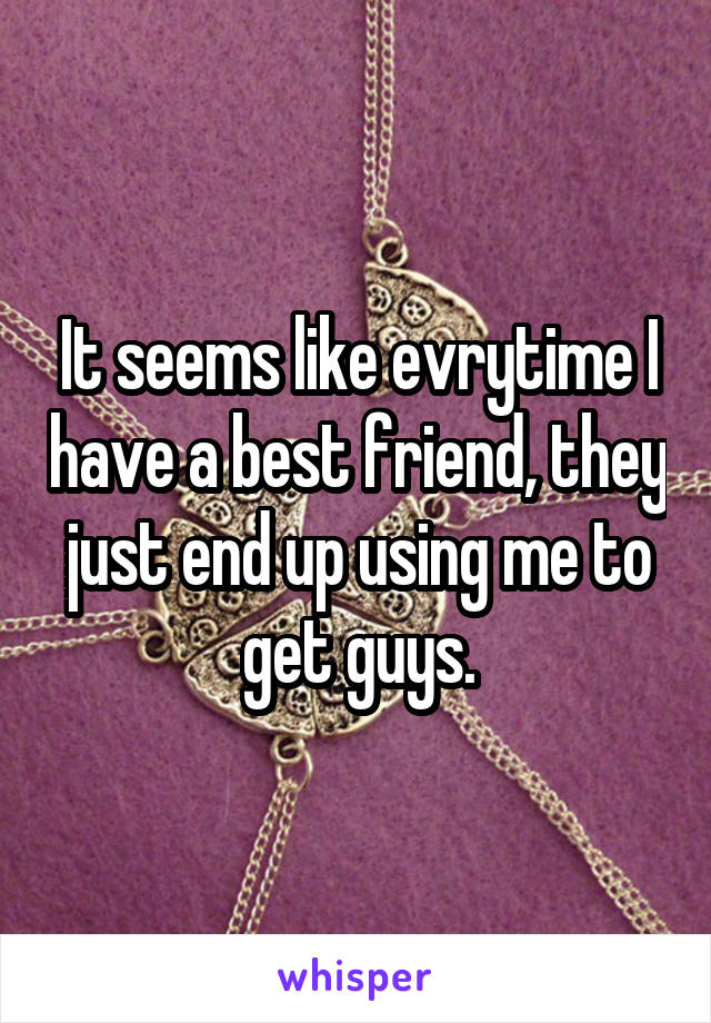 It seems like evrytime I have a best friend, they just end up using me to get guys.