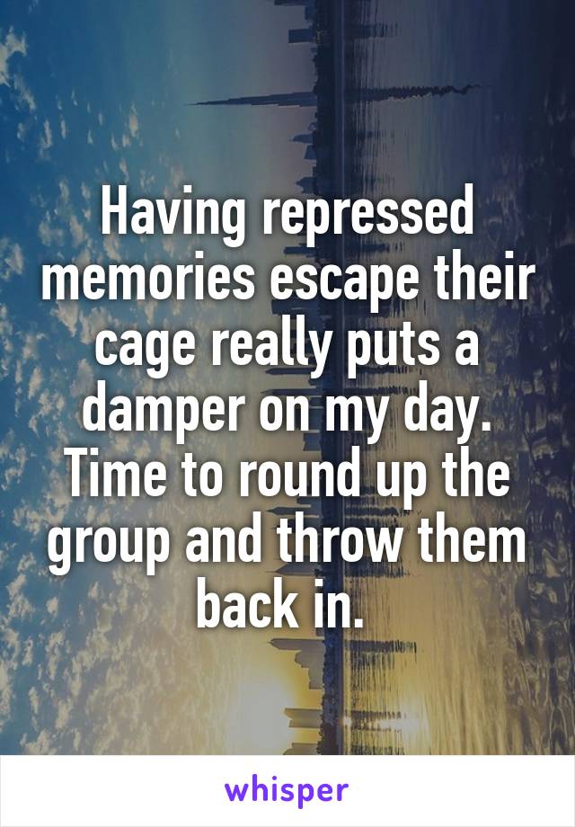 Having repressed memories escape their cage really puts a damper on my day. Time to round up the group and throw them back in. 